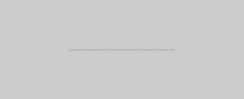 Ephemeral Messaging And Its Uses For Business In An Enterprise Messenger App
